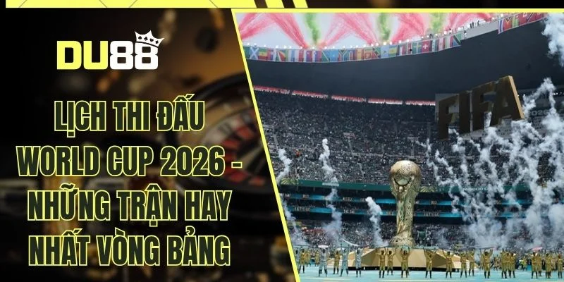 Lịch Thi Đấu World Cup 2026 - Những Trận Hay Nhất Vòng Bảng